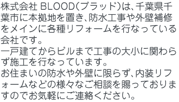 株式会社BLOOD（ブラッド）は、千葉県千葉市に本拠地を置き、防水工事や外壁補修をメインに各種リフォームを行なっている会社です。一戸建てからビルまで工事の大小に関わらず施工を行なっています。お住まいの防水や外壁に限らず、内装リフォームなどの様々なご相談を賜っておりますのでお気軽にご連絡ください。